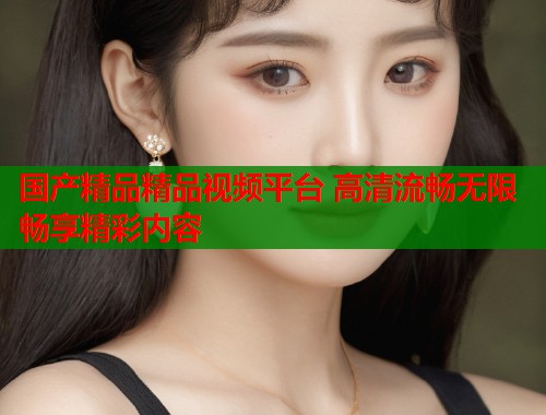 国产精品精品视频平台 高清流畅无限畅享精彩内容  第1张