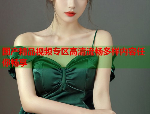国产精品视频专区高清流畅多样内容任你畅享  第1张