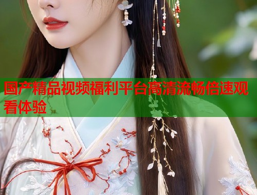 国产精品视频福利平台高清流畅倍速观看体验  第1张