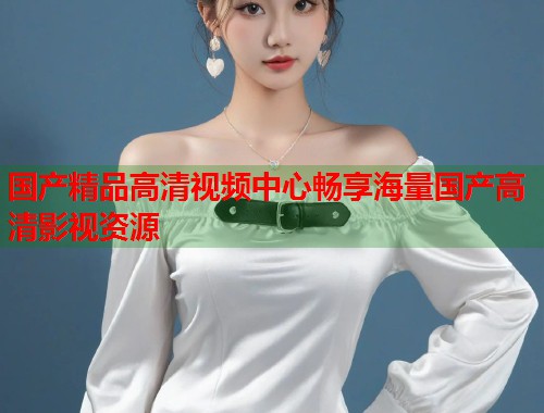国产精品高清视频中心畅享海量国产高清影视资源  第1张