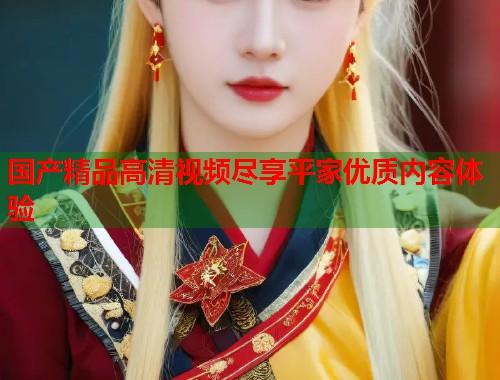 国产精品高清视频尽享平家优质内容体验  第1张