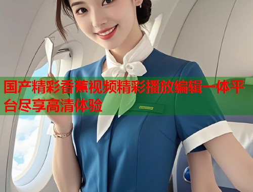 国产精彩香蕉视频精彩播放编辑一体平台尽享高清体验  第1张