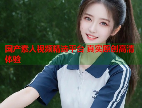 国产素人视频精选平台 真实原创高清体验  第1张