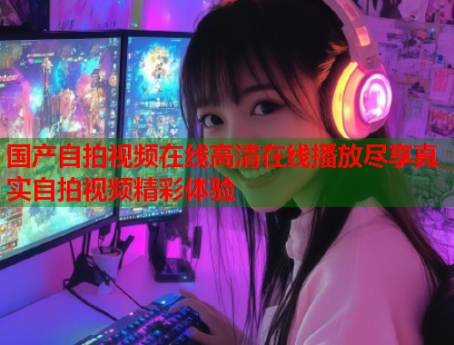 国产自拍视频在线高清在线播放尽享真实自拍视频精彩体验  第1张