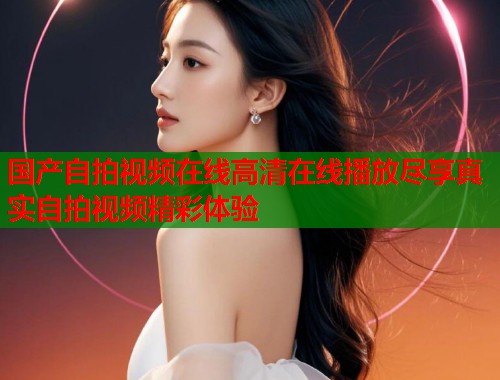 国产自拍视频在线高清在线播放尽享真实自拍视频精彩体验  第2张