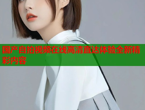 国产自拍视频在线高清直达体验全新精彩内容  第1张