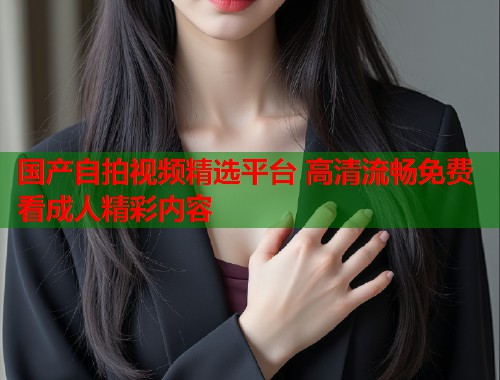 国产自拍视频精选平台 高清流畅免费看成人精彩内容  第1张