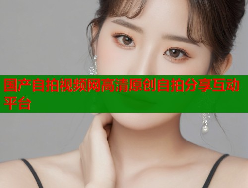 国产自拍视频网高清原创自拍分享互动平台  第1张
