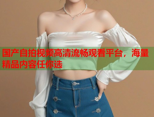 国产自拍视频高清流畅观看平台，海量精品内容任你选  第1张