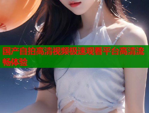 国产自拍高清视频极速观看平台高清流畅体验  第1张