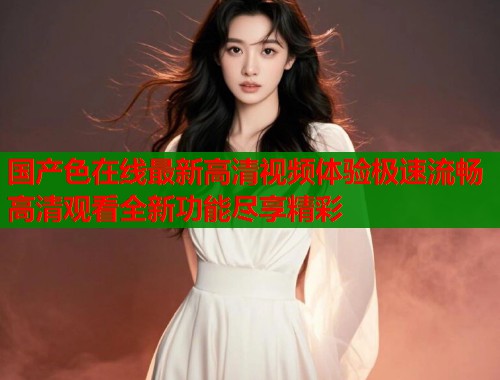 国产色在线最新高清视频体验极速流畅高清观看全新功能尽享精彩  第2张