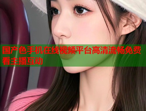 国产色手机在线视频平台高清流畅免费看主播互动  第2张