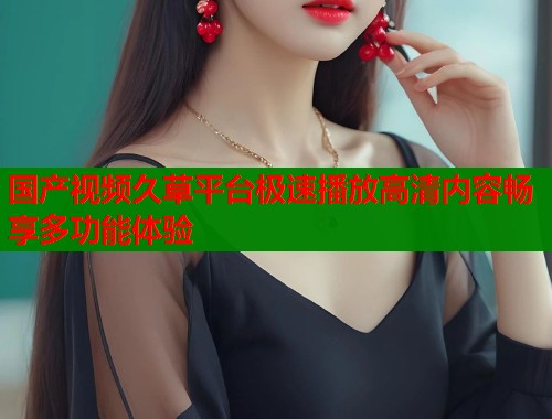 国产视频久草平台极速播放高清内容畅享多功能体验  第1张