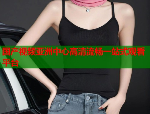 国产视频亚洲中心高清流畅一站式观看平台  第2张