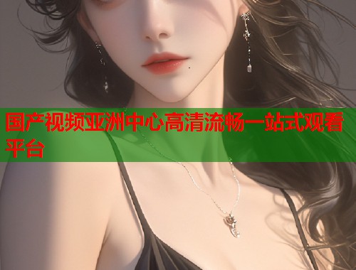 国产视频亚洲中心高清流畅一站式观看平台  第1张