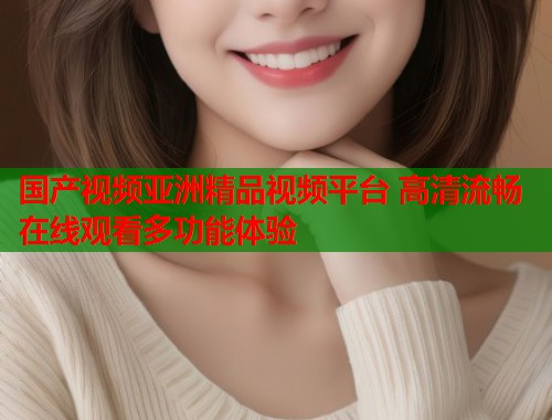 国产视频亚洲精品视频平台 高清流畅在线观看多功能体验  第1张