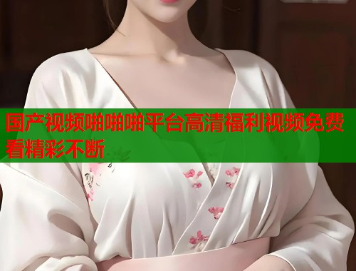 国产视频啪啪啪平台高清福利视频免费看精彩不断  第1张