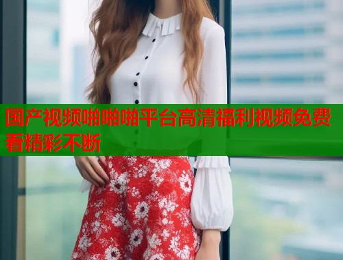 国产视频啪啪啪平台高清福利视频免费看精彩不断  第2张