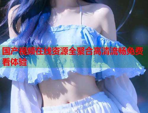 国产视频在线资源全聚合高清流畅免费看体验  第1张