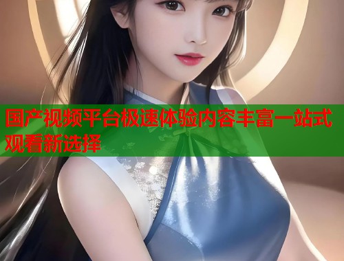 国产视频平台极速体验内容丰富一站式观看新选择  第1张