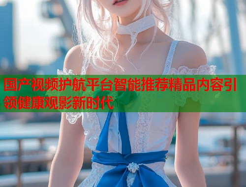 国产视频护航平台智能推荐精品内容引领健康观影新时代  第1张