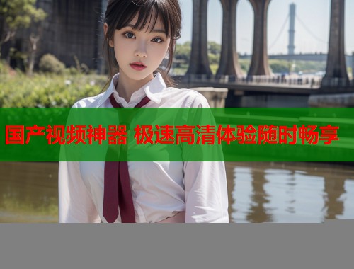 国产视频神器 极速高清体验随时畅享  第1张
