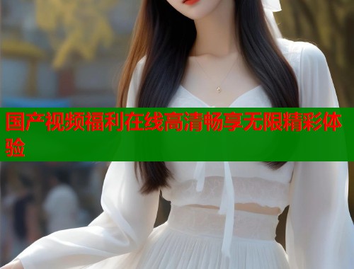 国产视频福利在线高清畅享无限精彩体验  第1张