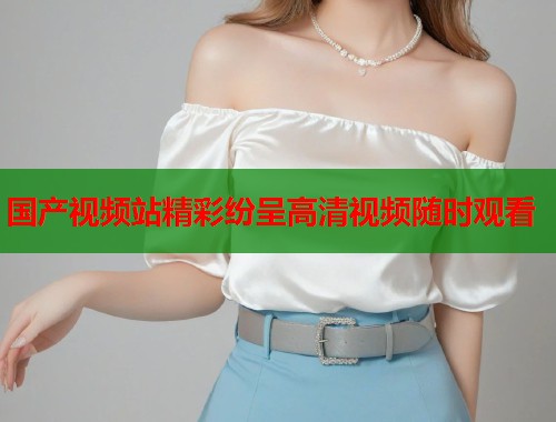 国产视频站精彩纷呈高清视频随时观看  第1张
