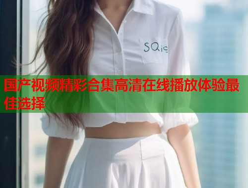 国产视频精彩合集高清在线播放体验最佳选择  第1张