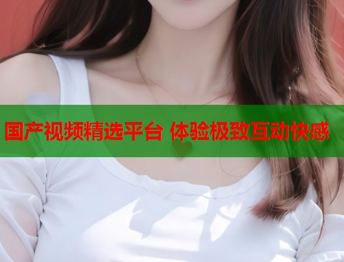 国产视频精选平台 体验极致互动快感  第2张