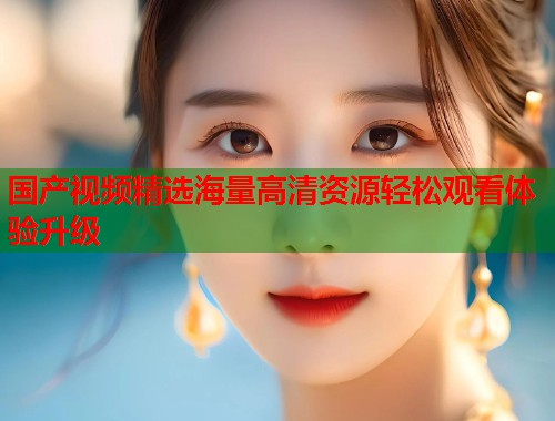 国产视频精选海量高清资源轻松观看体验升级  第2张