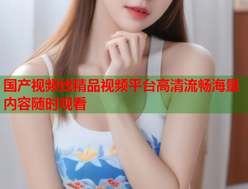 国产视频线精品视频平台高清流畅海量内容随时观看  第2张