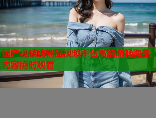 国产视频线精品视频平台高清流畅海量内容随时观看  第1张
