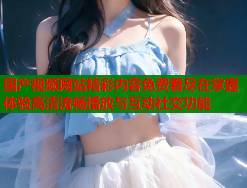 国产视频网站精彩内容免费看尽在掌握体验高清流畅播放与互动社交功能  第2张