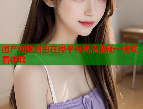 国产视频自拍在线平台高清流畅一键观看体验  第1张