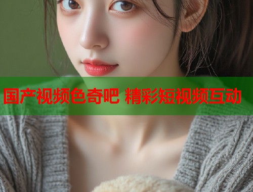 国产视频色奇吧 精彩短视频互动  第1张