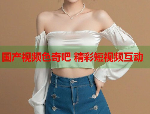 国产视频色奇吧 精彩短视频互动  第2张