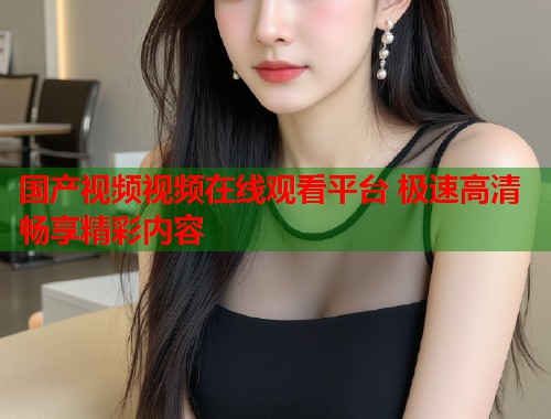 国产视频视频在线观看平台 极速高清畅享精彩内容  第2张