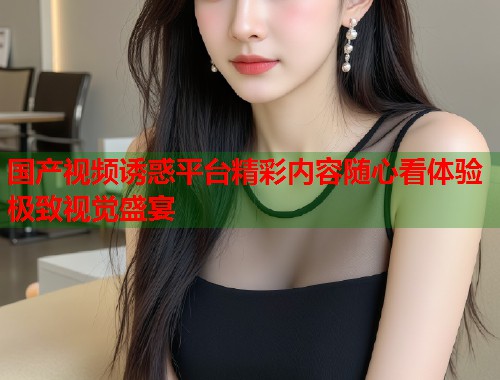 国产视频诱惑平台精彩内容随心看体验极致视觉盛宴  第1张