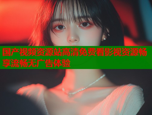 国产视频资源站高清免费看影视资源畅享流畅无广告体验  第1张