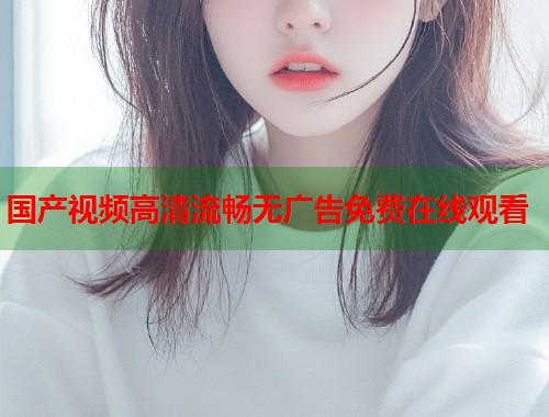 国产视频高清流畅无广告免费在线观看  第1张