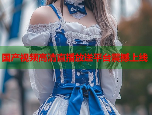 国产视频高清直播放送平台震撼上线  第1张