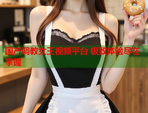 国产调教女王视频平台 极致体验尽在掌握  第1张