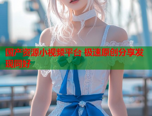 国产资源小视频平台 极速原创分享发现同好  第1张