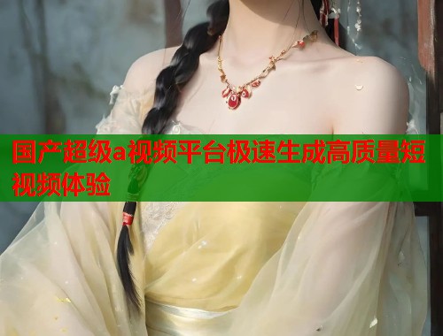 国产超级a视频平台极速生成高质量短视频体验  第2张