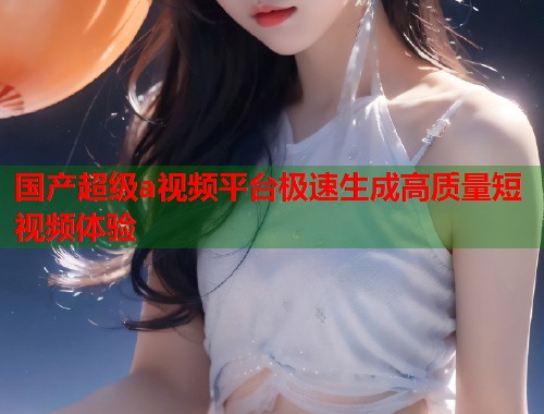 国产超级a视频平台极速生成高质量短视频体验  第1张