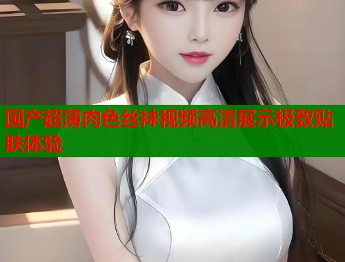 国产超薄肉色丝袜视频高清展示极致贴肤体验  第1张