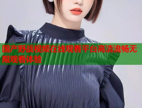 国产野战视频在线观看平台高清流畅无限观看体验  第1张