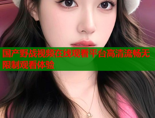 国产野战视频在线观看平台高清流畅无限制观看体验  第1张