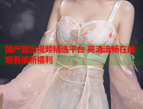 国产露出视频精选平台 高清流畅在线观看最新福利  第1张